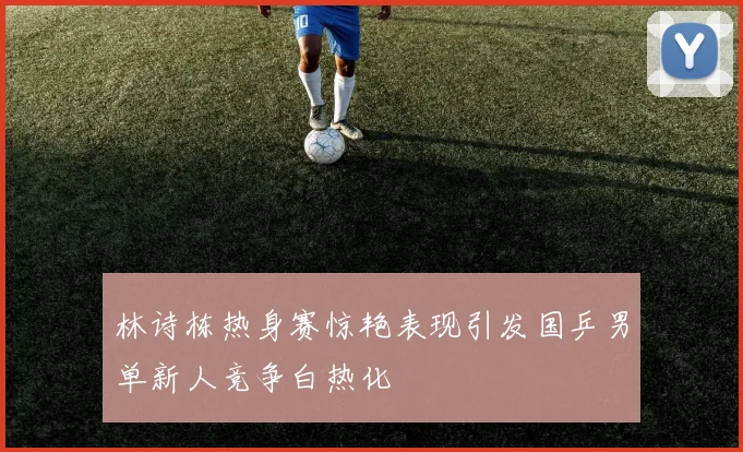 林诗栋热身赛惊艳表现引发国乒男单新人竞争白热化