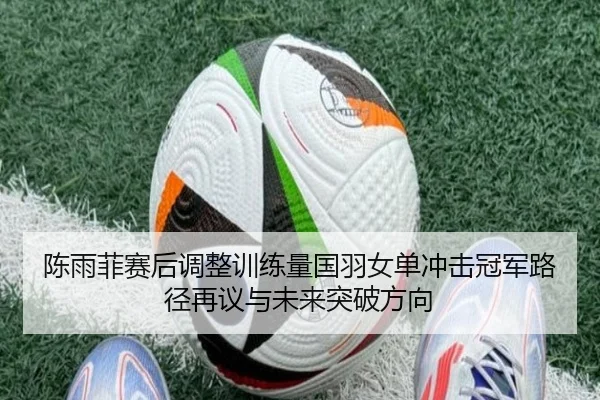 陈雨菲赛后调整训练量国羽女单冲击冠军路径再议与未来突破方向