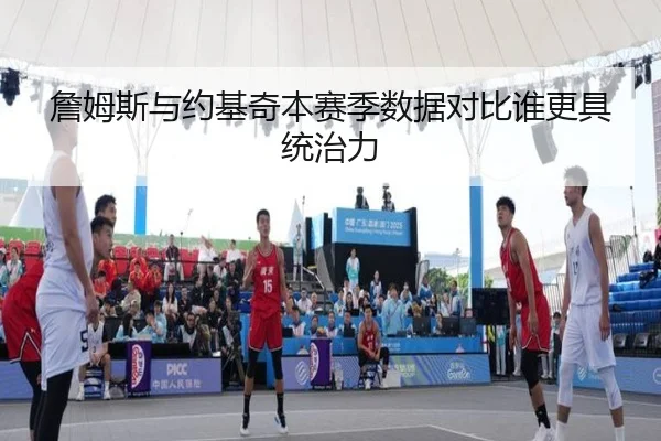 詹姆斯与约基奇本赛季数据对比谁更具统治力