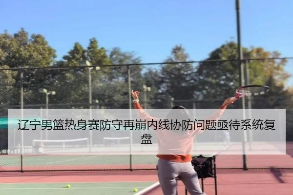 辽宁男篮热身赛防守再崩内线协防问题亟待系统复盘