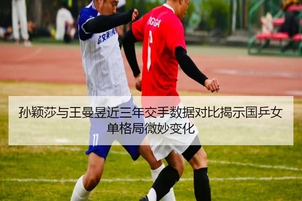 孙颖莎与王曼昱近三年交手数据对比揭示国乒女单格局微妙变化